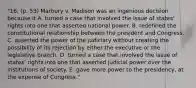 "16. (p. 53) Marbury v. Madison was an ingenious decision because it A. turned a case that involved the issue of states' rights into one that asserted national power. B. redefined the constitutional relationship between the president and Congress. C. asserted the power of the judiciary without creating the possibility of its rejection by either the executive or the legislative branch. D. turned a case that involved the issue of states' rights into one that asserted judicial power over the institutions of society. E. gave more power to the presidency, at the expense of Congress."