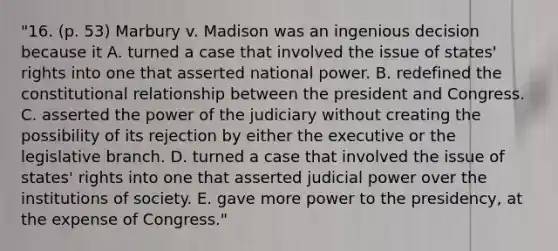 "16. (p. 53) Marbury v. Madison was an ingenious decision because it A. turned a case that involved the issue of states' rights into one that asserted national power. B. redefined the constitutional relationship between the president and Congress. C. asserted the power of the judiciary without creating the possibility of its rejection by either the executive or the legislative branch. D. turned a case that involved the issue of states' rights into one that asserted judicial power over the institutions of society. E. gave more power to the presidency, at the expense of Congress."