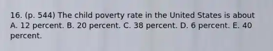 16. (p. 544) The child poverty rate in the United States is about A. 12 percent. B. 20 percent. C. 38 percent. D. 6 percent. E. 40 percent.