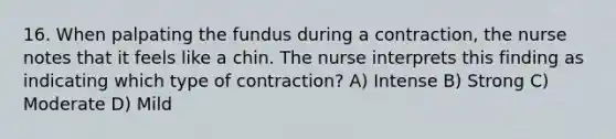 16. When palpating the fundus during a contraction, the nurse notes that it feels like a chin. The nurse interprets this finding as indicating which type of contraction? A) Intense B) Strong C) Moderate D) Mild