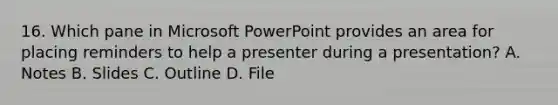 16. Which pane in Microsoft PowerPoint provides an area for placing reminders to help a presenter during a presentation? A. Notes B. Slides C. Outline D. File