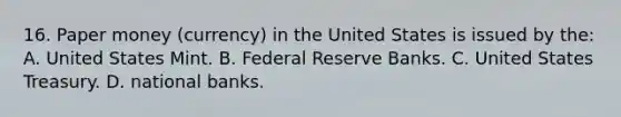 16. Paper money (currency) in the United States is issued by the: A. United States Mint. B. Federal Reserve Banks. C. United States Treasury. D. national banks.