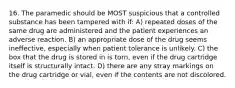 16. The paramedic should be MOST suspicious that a controlled substance has been tampered with if: A) repeated doses of the same drug are administered and the patient experiences an adverse reaction. B) an appropriate dose of the drug seems ineffective, especially when patient tolerance is unlikely. C) the box that the drug is stored in is torn, even if the drug cartridge itself is structurally intact. D) there are any stray markings on the drug cartridge or vial, even if the contents are not discolored.