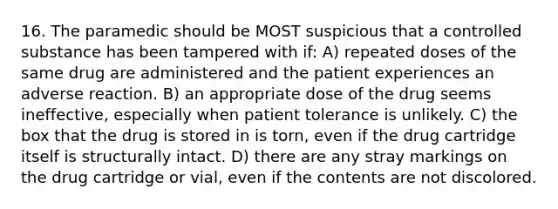 16. The paramedic should be MOST suspicious that a controlled substance has been tampered with if: A) repeated doses of the same drug are administered and the patient experiences an adverse reaction. B) an appropriate dose of the drug seems ineffective, especially when patient tolerance is unlikely. C) the box that the drug is stored in is torn, even if the drug cartridge itself is structurally intact. D) there are any stray markings on the drug cartridge or vial, even if the contents are not discolored.