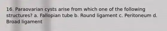 16. Paraovarian cysts arise from which one of the following structures? a. Fallopian tube b. Round ligament c. Peritoneum d. Broad ligament