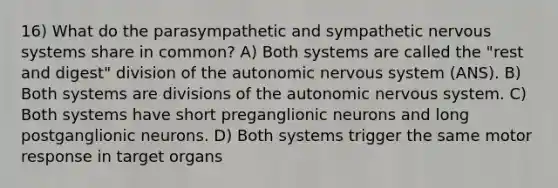 16) What do the parasympathetic and sympathetic nervous systems share in common? A) Both systems are called the "rest and digest" division of the autonomic nervous system (ANS). B) Both systems are divisions of the autonomic nervous system. C) Both systems have short preganglionic neurons and long postganglionic neurons. D) Both systems trigger the same motor response in target organs