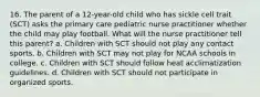 16. The parent of a 12-year-old child who has sickle cell trait (SCT) asks the primary care pediatric nurse practitioner whether the child may play football. What will the nurse practitioner tell this parent? a. Children with SCT should not play any contact sports. b. Children with SCT may not play for NCAA schools in college. c. Children with SCT should follow heat acclimatization guidelines. d. Children with SCT should not participate in organized sports.