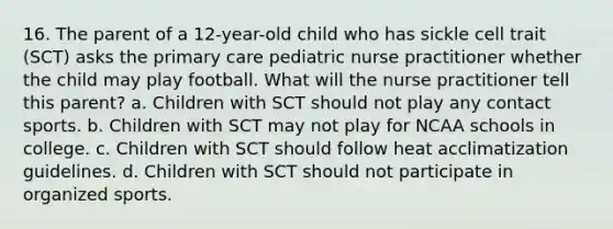 16. The parent of a 12-year-old child who has sickle cell trait (SCT) asks the primary care pediatric nurse practitioner whether the child may play football. What will the nurse practitioner tell this parent? a. Children with SCT should not play any contact sports. b. Children with SCT may not play for NCAA schools in college. c. Children with SCT should follow heat acclimatization guidelines. d. Children with SCT should not participate in organized sports.