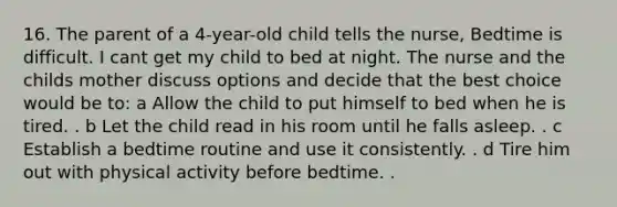 16. The parent of a 4-year-old child tells the nurse, Bedtime is difficult. I cant get my child to bed at night. The nurse and the childs mother discuss options and decide that the best choice would be to: a Allow the child to put himself to bed when he is tired. . b Let the child read in his room until he falls asleep. . c Establish a bedtime routine and use it consistently. . d Tire him out with physical activity before bedtime. .