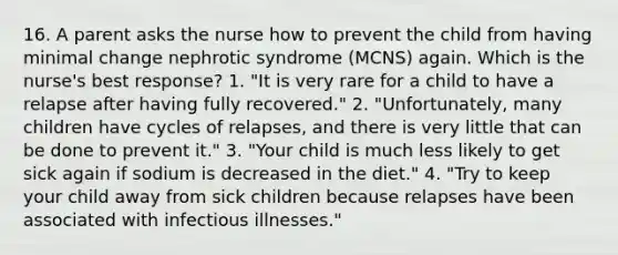 16. A parent asks the nurse how to prevent the child from having minimal change nephrotic syndrome (MCNS) again. Which is the nurse's best response? 1. "It is very rare for a child to have a relapse after having fully recovered." 2. "Unfortunately, many children have cycles of relapses, and there is very little that can be done to prevent it." 3. "Your child is much less likely to get sick again if sodium is decreased in the diet." 4. "Try to keep your child away from sick children because relapses have been associated with infectious illnesses."