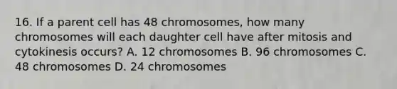 16. If a parent cell has 48 chromosomes, how many chromosomes will each daughter cell have after mitosis and cytokinesis occurs? A. 12 chromosomes B. 96 chromosomes C. 48 chromosomes D. 24 chromosomes