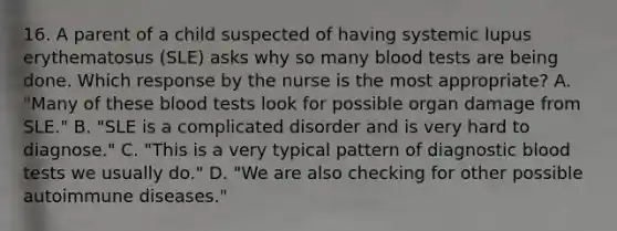 16. A parent of a child suspected of having systemic lupus erythematosus (SLE) asks why so many blood tests are being done. Which response by the nurse is the most appropriate? A. "Many of these blood tests look for possible organ damage from SLE." B. "SLE is a complicated disorder and is very hard to diagnose." C. "This is a very typical pattern of diagnostic blood tests we usually do." D. "We are also checking for other possible autoimmune diseases."