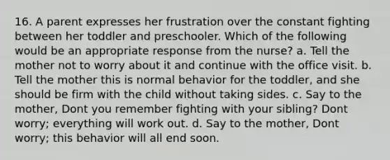 16. A parent expresses her frustration over the constant fighting between her toddler and preschooler. Which of the following would be an appropriate response from the nurse? a. Tell the mother not to worry about it and continue with the office visit. b. Tell the mother this is normal behavior for the toddler, and she should be firm with the child without taking sides. c. Say to the mother, Dont you remember fighting with your sibling? Dont worry; everything will work out. d. Say to the mother, Dont worry; this behavior will all end soon.