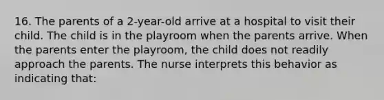 16. The parents of a 2-year-old arrive at a hospital to visit their child. The child is in the playroom when the parents arrive. When the parents enter the playroom, the child does not readily approach the parents. The nurse interprets this behavior as indicating that: