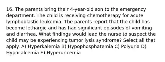 16. The parents bring their 4-year-old son to the emergency department. The child is receiving chemotherapy for acute lymphoblastic leukemia. The parents report that the child has become lethargic and has had significant episodes of vomiting and diarrhea. What findings would lead the nurse to suspect the child may be experiencing tumor lysis syndrome? Select all that apply. A) Hyperkalemia B) Hypophosphatemia C) Polyuria D) Hypocalcemia E) Hyperuricemia