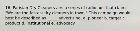 16. Parisian Dry Cleaners airs a series of radio ads that claim, "We are the fastest dry cleaners in town." This campaign would best be described as _____ advertising. a. pioneer b. target c. product d. institutional e. advocacy