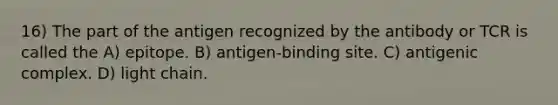 16) The part of the antigen recognized by the antibody or TCR is called the A) epitope. B) antigen-binding site. C) antigenic complex. D) light chain.