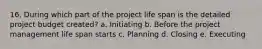 16. During which part of the project life span is the detailed project budget created? a. Initiating b. Before the project management life span starts c. Planning d. Closing e. Executing