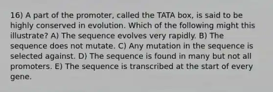 16) A part of the promoter, called the TATA box, is said to be highly conserved in evolution. Which of the following might this illustrate? A) The sequence evolves very rapidly. B) The sequence does not mutate. C) Any mutation in the sequence is selected against. D) The sequence is found in many but not all promoters. E) The sequence is transcribed at the start of every gene.