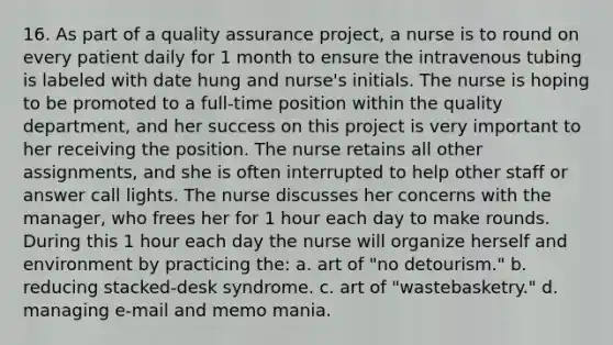 16. As part of a quality assurance project, a nurse is to round on every patient daily for 1 month to ensure the intravenous tubing is labeled with date hung and nurse's initials. The nurse is hoping to be promoted to a full-time position within the quality department, and her success on this project is very important to her receiving the position. The nurse retains all other assignments, and she is often interrupted to help other staff or answer call lights. The nurse discusses her concerns with the manager, who frees her for 1 hour each day to make rounds. During this 1 hour each day the nurse will organize herself and environment by practicing the: a. art of "no detourism." b. reducing stacked-desk syndrome. c. art of "wastebasketry." d. managing e-mail and memo mania.