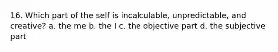 16. Which part of the self is incalculable, unpredictable, and creative? a. the me b. the I c. the objective part d. the subjective part