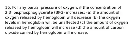 16. For any partial pressure of oxygen, if the concentration of 2,3- bisphosphoglycerate (BPG) increases: (a) the amount of oxygen released by hemoglobin will decrease (b) the oxygen levels in hemoglobin will be unaffected (c) the amount of oxygen released by hemoglobin will increase (d) the amount of carbon dioxide carried by hemoglobin will increase.