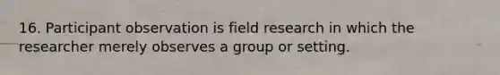 16. Participant observation is field research in which the researcher merely observes a group or setting.