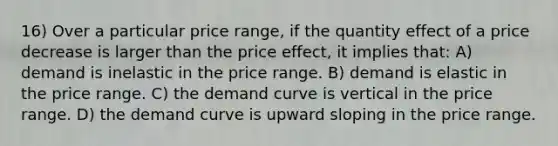 16) Over a particular price range, if the quantity effect of a price decrease is larger than the price effect, it implies that: A) demand is inelastic in the price range. B) demand is elastic in the price range. C) the demand curve is vertical in the price range. D) the demand curve is upward sloping in the price range.