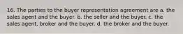 16. The parties to the buyer representation agreement are a. the sales agent and the buyer. b. the seller and the buyer. c. the sales agent, broker and the buyer. d. the broker and the buyer.