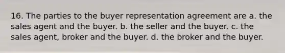 16. The parties to the buyer representation agreement are a. the sales agent and the buyer. b. the seller and the buyer. c. the sales agent, broker and the buyer. d. the broker and the buyer.