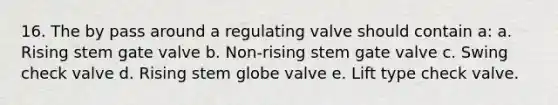 16. The by pass around a regulating valve should contain a: a. Rising stem gate valve b. Non-rising stem gate valve c. Swing check valve d. Rising stem globe valve e. Lift type check valve.