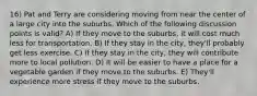 16) Pat and Terry are considering moving from near the center of a large city into the suburbs. Which of the following discussion points is valid? A) If they move to the suburbs, it will cost much less for transportation. B) If they stay in the city, they'll probably get less exercise. C) If they stay in the city, they will contribute more to local pollution. D) It will be easier to have a place for a vegetable garden if they move to the suburbs. E) They'll experience more stress if they move to the suburbs.