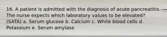 16. A patient is admitted with the diagnosis of acute pancreatitis. The nurse expects which laboratory values to be elevated? (SATA) a. Serum glucose b. Calcium c. White blood cells d. Potassium e. Serum amylase