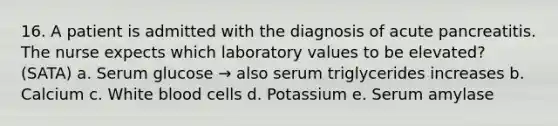 16. A patient is admitted with the diagnosis of acute pancreatitis. The nurse expects which laboratory values to be elevated? (SATA) a. Serum glucose → also serum triglycerides increases b. Calcium c. White blood cells d. Potassium e. Serum amylase