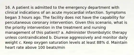 16. A patient is admitted to the emergency department with clinical indications of an acute myocardial infarction. Symptoms began 3 hours ago. The facility does not have the capability for percutaneous coronary intervention. Given this scenario, what is the priority intervention in the treatment and nursing management of this patient? a. Administer thrombolytic therapy unless contraindicated b. Diurese aggressively and monitor daily weight c. Keep oxygen saturation levels at least 88% d. Maintain heart rate above 100 beats/min