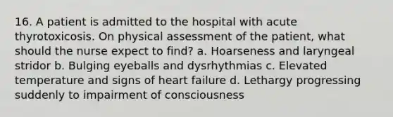 16. A patient is admitted to the hospital with acute thyrotoxicosis. On physical assessment of the patient, what should the nurse expect to find? a. Hoarseness and laryngeal stridor b. Bulging eyeballs and dysrhythmias c. Elevated temperature and signs of heart failure d. Lethargy progressing suddenly to impairment of consciousness