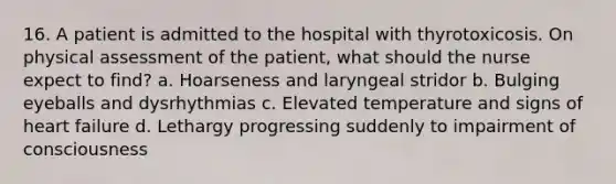 16. A patient is admitted to the hospital with thyrotoxicosis. On physical assessment of the patient, what should the nurse expect to find? a. Hoarseness and laryngeal stridor b. Bulging eyeballs and dysrhythmias c. Elevated temperature and signs of heart failure d. Lethargy progressing suddenly to impairment of consciousness