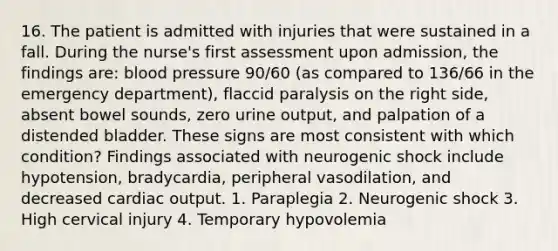 16. The patient is admitted with injuries that were sustained in a fall. During the nurse's first assessment upon admission, the findings are: blood pressure 90/60 (as compared to 136/66 in the emergency department), flaccid paralysis on the right side, absent bowel sounds, zero urine output, and palpation of a distended bladder. These signs are most consistent with which condition? Findings associated with neurogenic shock include hypotension, bradycardia, peripheral vasodilation, and decreased cardiac output. 1. Paraplegia 2. Neurogenic shock 3. High cervical injury 4. Temporary hypovolemia