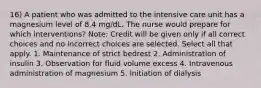 16) A patient who was admitted to the intensive care unit has a magnesium level of 8.4 mg/dL. The nurse would prepare for which interventions? Note: Credit will be given only if all correct choices and no incorrect choices are selected. Select all that apply. 1. Maintenance of strict bedrest 2. Administration of insulin 3. Observation for fluid volume excess 4. Intravenous administration of magnesium 5. Initiation of dialysis