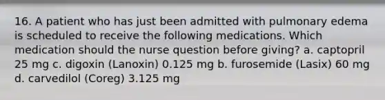 16. A patient who has just been admitted with pulmonary edema is scheduled to receive the following medications. Which medication should the nurse question before giving? a. captopril 25 mg c. digoxin (Lanoxin) 0.125 mg b. furosemide (Lasix) 60 mg d. carvedilol (Coreg) 3.125 mg