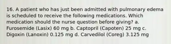 16. A patient who has just been admitted with pulmonary edema is scheduled to receive the following medications. Which medication should the nurse question before giving? a. Furosemide (Lasix) 60 mg b. Captopril (Capoten) 25 mg c. Digoxin (Lanoxin) 0.125 mg d. Carvedilol (Coreg) 3.125 mg