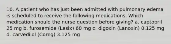 16. A patient who has just been admitted with pulmonary edema is scheduled to receive the following medications. Which medication should the nurse question before giving? a. captopril 25 mg b. furosemide (Lasix) 60 mg c. digoxin (Lanoxin) 0.125 mg d. carvedilol (Coreg) 3.125 mg