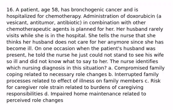 16. A patient, age 58, has bronchogenic cancer and is hospitalized for chemotherapy. Administration of doxorubicin (a vesicant, antitumor, antibiotic) in combination with other chemotherapeutic agents is planned for her. Her husband rarely visits while she is in the hospital. She tells the nurse that she thinks her husband does not care for her anymore since she has become ill. On one occasion when the patient's husband was present, he told the nurse he just could not stand to see his wife so ill and did not know what to say to her. The nurse identifies which nursing diagnosis in this situation? a. Compromised family coping related to necessary role changes b. Interrupted family processes related to effect of illness on family members c. Risk for caregiver role strain related to burdens of caregiving responsibilities d. Impaired home maintenance related to perceived role changes