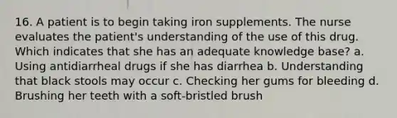 16. A patient is to begin taking iron supplements. The nurse evaluates the patient's understanding of the use of this drug. Which indicates that she has an adequate knowledge base? a. Using antidiarrheal drugs if she has diarrhea b. Understanding that black stools may occur c. Checking her gums for bleeding d. Brushing her teeth with a soft-bristled brush