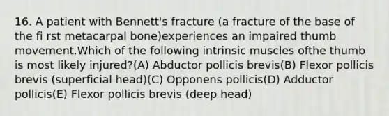 16. A patient with Bennett's fracture (a fracture of the base of the fi rst metacarpal bone)experiences an impaired thumb movement.Which of the following intrinsic muscles ofthe thumb is most likely injured?(A) Abductor pollicis brevis(B) Flexor pollicis brevis (superficial head)(C) Opponens pollicis(D) Adductor pollicis(E) Flexor pollicis brevis (deep head)