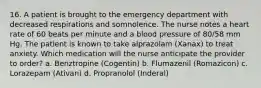 16. A patient is brought to the emergency department with decreased respirations and somnolence. The nurse notes a heart rate of 60 beats per minute and a blood pressure of 80/58 mm Hg. The patient is known to take alprazolam (Xanax) to treat anxiety. Which medication will the nurse anticipate the provider to order? a. Benztropine (Cogentin) b. Flumazenil (Romazicon) c. Lorazepam (Ativan) d. Propranolol (Inderal)