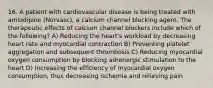 16. A patient with cardiovascular disease is being treated with amlodipine (Norvasc), a calcium channel blocking agent. The therapeutic effects of calcium channel blockers include which of the following? A) Reducing the heart's workload by decreasing heart rate and myocardial contraction B) Preventing platelet aggregation and subsequent thrombosis C) Reducing myocardial oxygen consumption by blocking adrenergic stimulation to the heart D) Increasing the efficiency of myocardial oxygen consumption, thus decreasing ischemia and relieving pain