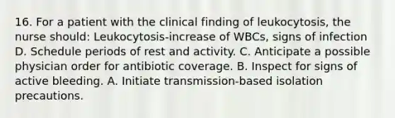 16. For a patient with the clinical finding of leukocytosis, the nurse should: Leukocytosis-increase of WBCs, signs of infection D. Schedule periods of rest and activity. C. Anticipate a possible physician order for antibiotic coverage. B. Inspect for signs of active bleeding. A. Initiate transmission-based isolation precautions.