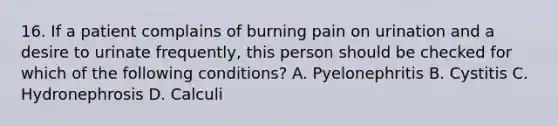 16. If a patient complains of burning pain on urination and a desire to urinate frequently, this person should be checked for which of the following conditions? A. Pyelonephritis B. Cystitis C. Hydronephrosis D. Calculi