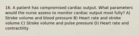 16. A patient has compromised cardiac output. What parameters would the nurse assess to monitor cardiac output most fully? A) Stroke volume and blood pressure B) Heart rate and stroke volume C) Stroke volume and pulse pressure D) Heart rate and contractility